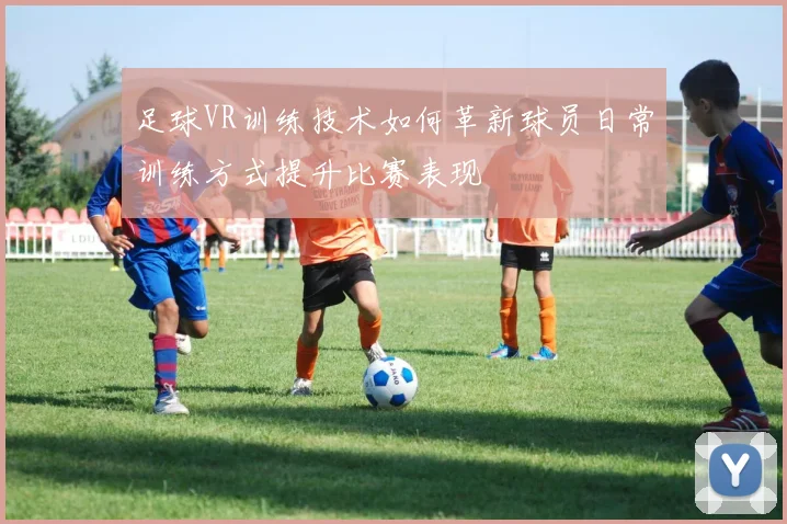 足球VR训练技术如何革新球员日常训练方式提升比赛表现
