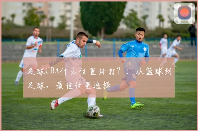足球CBA什么位置好打?:从篮球到足球,最佳位置选择