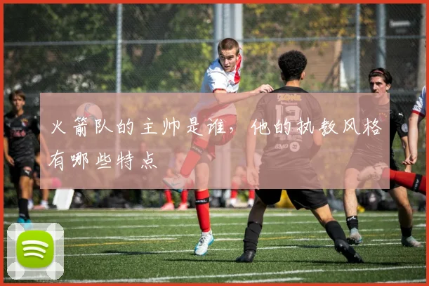 火箭队的主帅是谁，他的执教风格有哪些特点